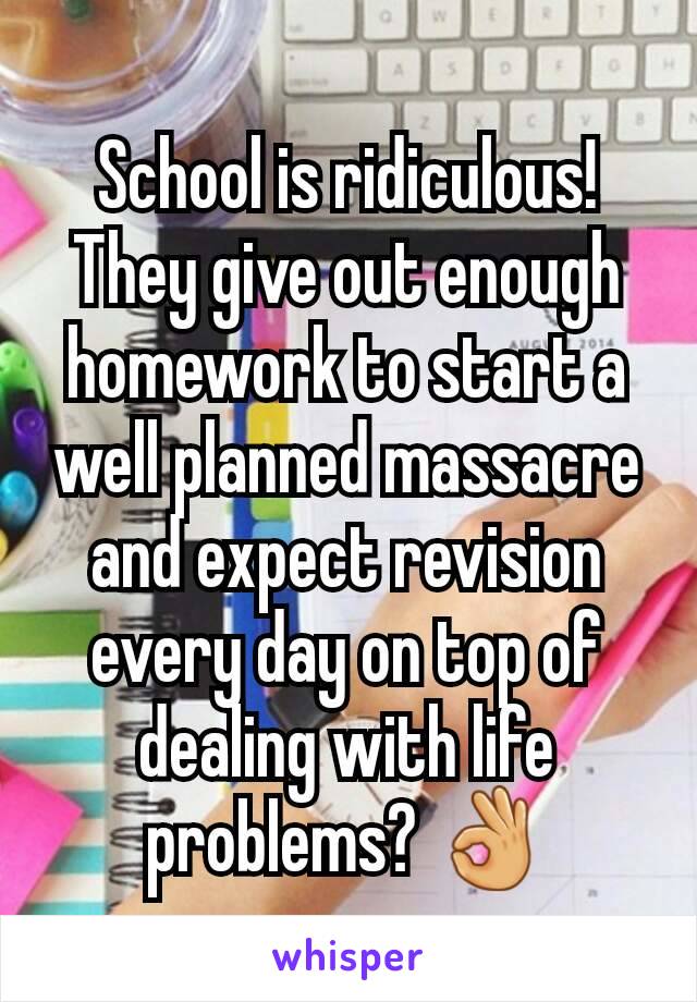 School is ridiculous! They give out enough homework to start a well planned massacre and expect revision every day on top of dealing with life problems? 👌