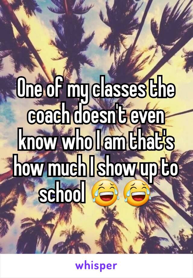 One of my classes the coach doesn't even know who I am that's how much I show up to school 😂😂