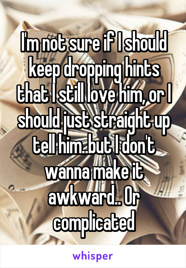 I'm not sure if I should keep dropping hints that I still love him, or I should just straight up tell him..but I don't wanna make it awkward.. Or complicated