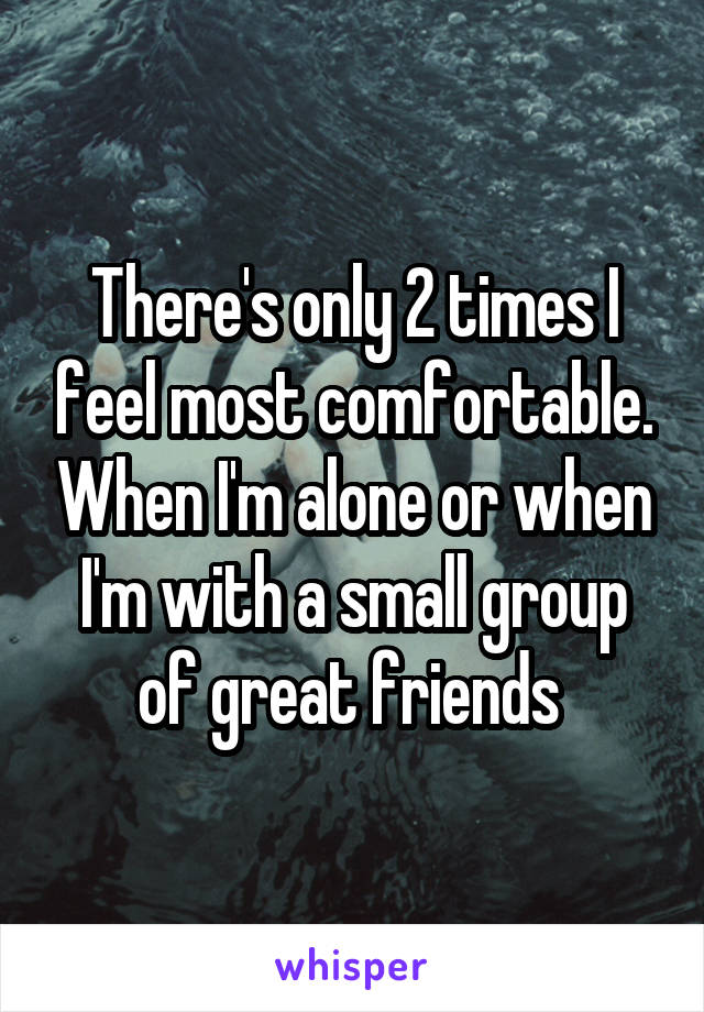 There's only 2 times I feel most comfortable. When I'm alone or when I'm with a small group of great friends 