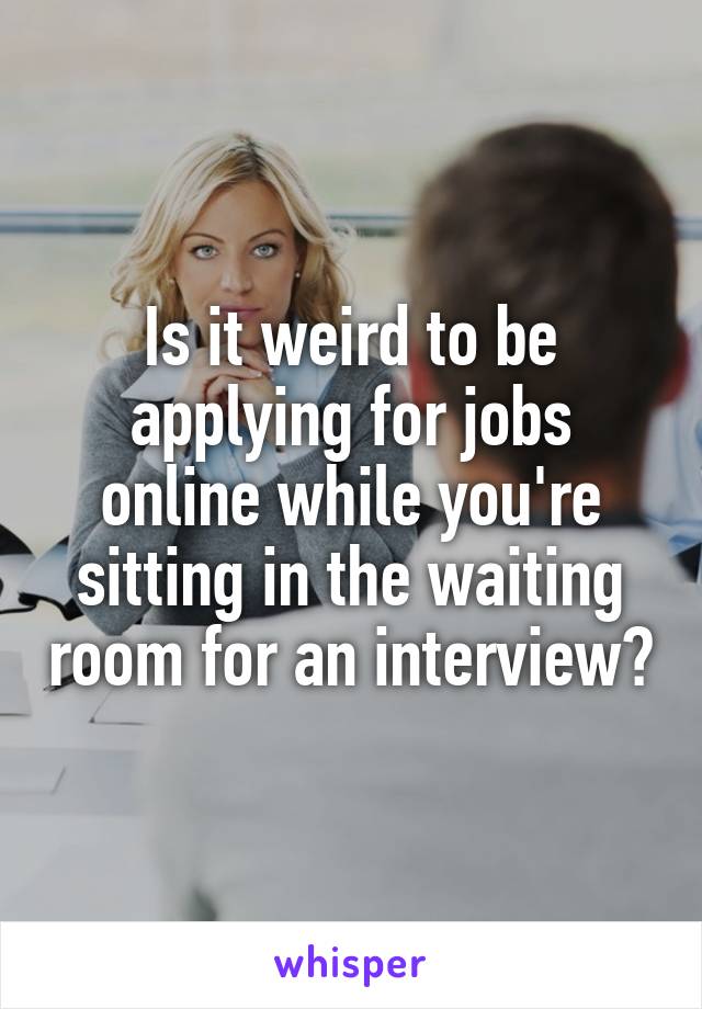 Is it weird to be applying for jobs online while you're sitting in the waiting room for an interview?