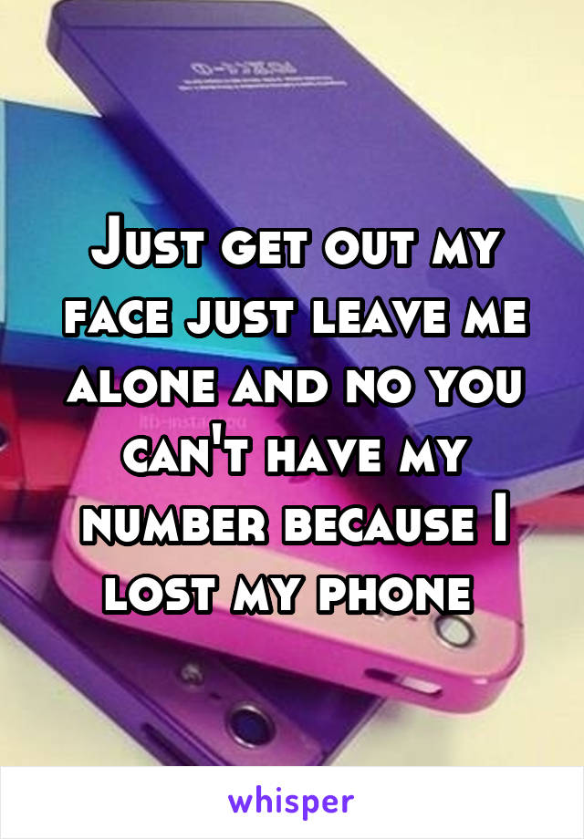 Just get out my face just leave me alone and no you can't have my number because I lost my phone 