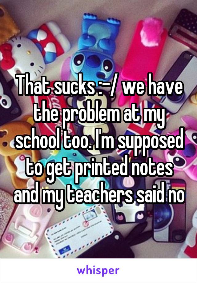 That sucks :-/ we have the problem at my school too. I'm supposed to get printed notes and my teachers said no