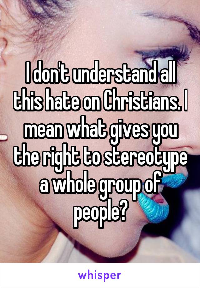 I don't understand all this hate on Christians. I mean what gives you the right to stereotype a whole group of people?