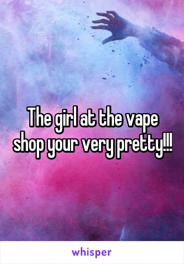 The girl at the vape shop your very pretty!!!