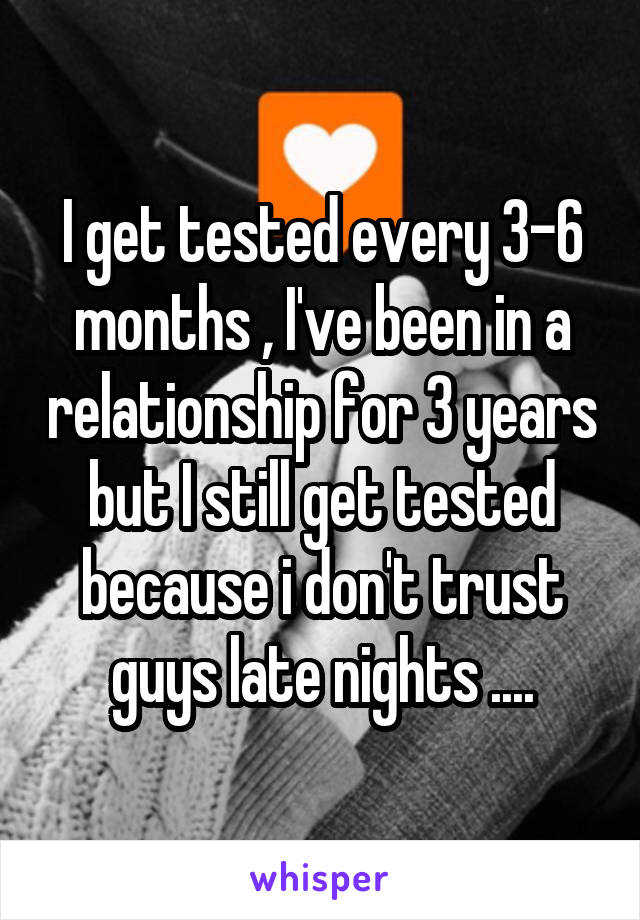 I get tested every 3-6 months , I've been in a relationship for 3 years but I still get tested because i don't trust guys late nights ....