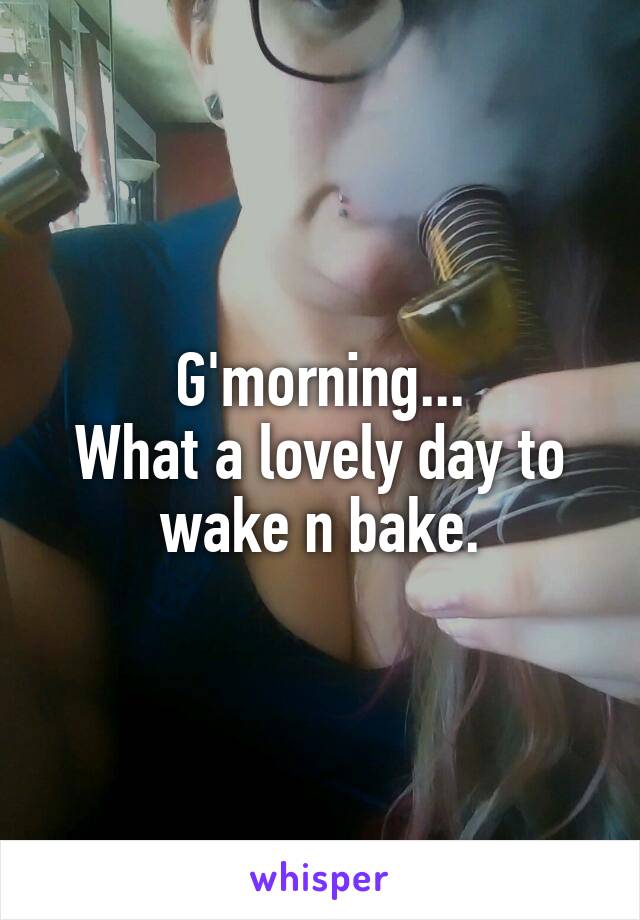 G'morning...
What a lovely day to wake n bake.