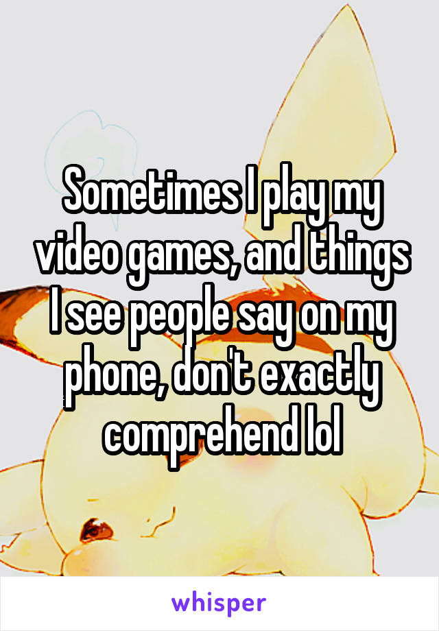 Sometimes I play my video games, and things I see people say on my phone, don't exactly comprehend lol