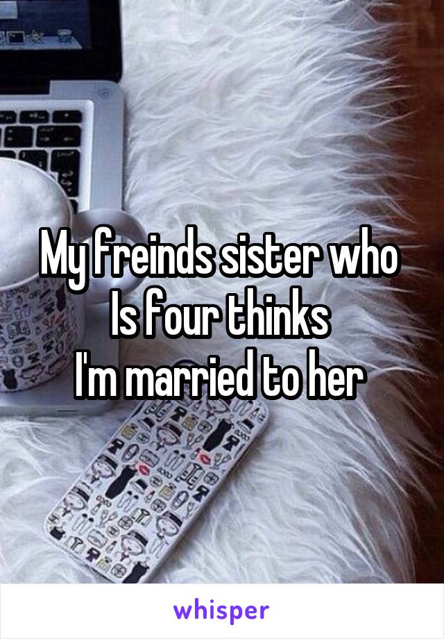 My freinds sister who 
Is four thinks 
I'm married to her 