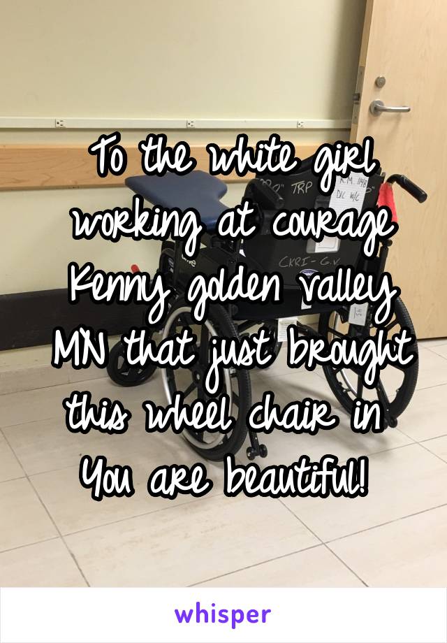 To the white girl working at courage Kenny golden valley MN that just brought this wheel chair in 
You are beautiful! 