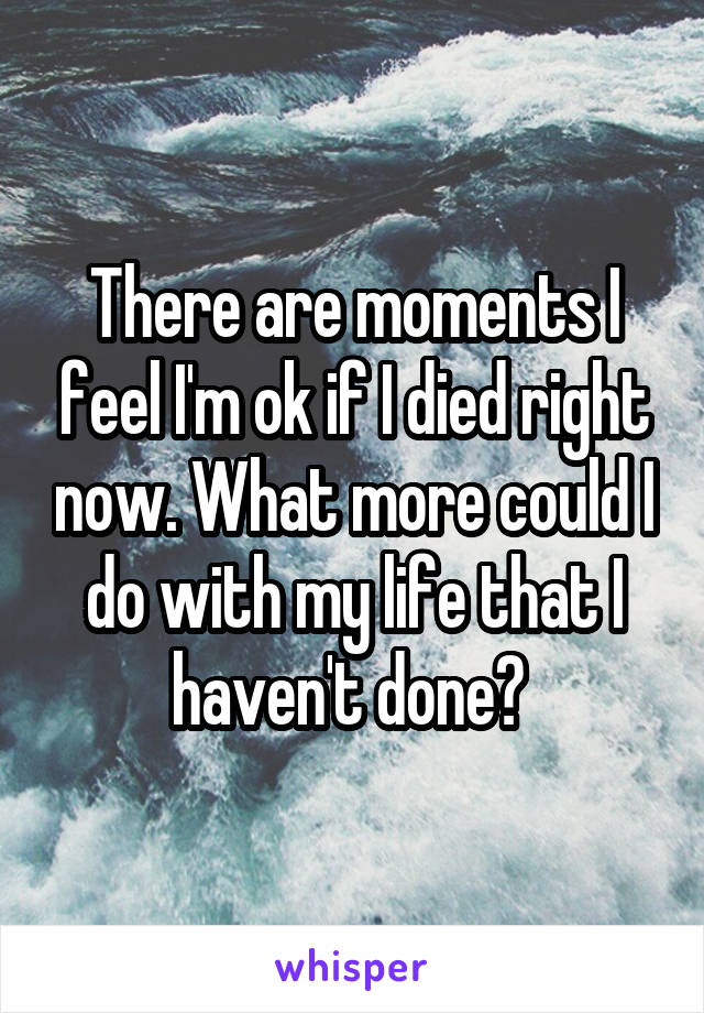 There are moments I feel I'm ok if I died right now. What more could I do with my life that I haven't done? 