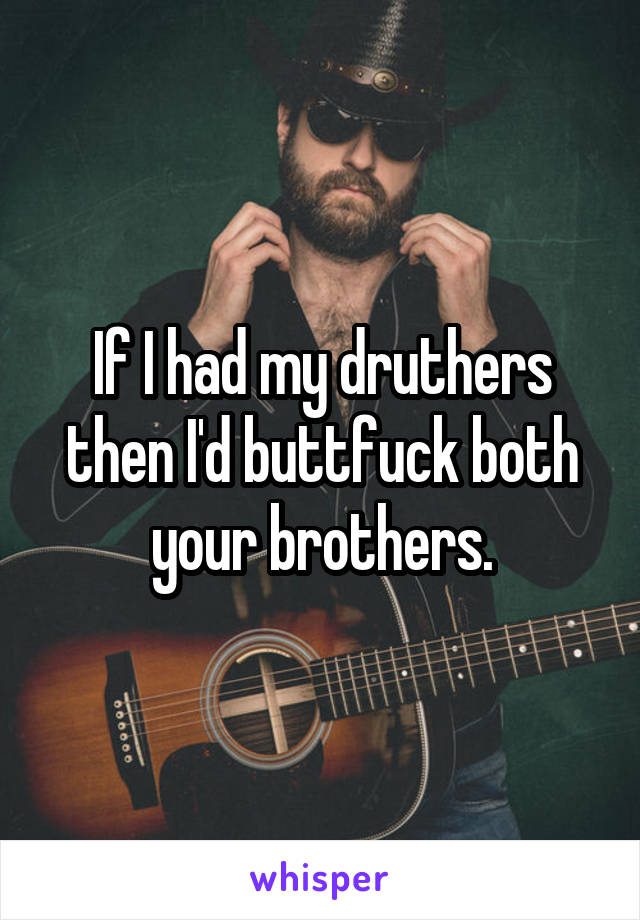 If I had my druthers then I'd buttfuck both your brothers.