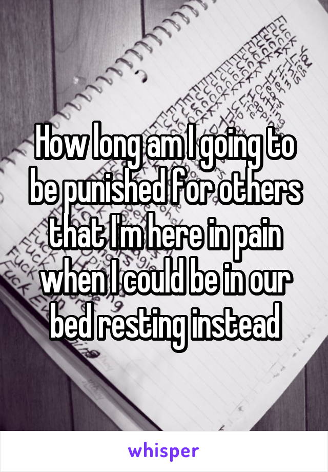 How long am I going to be punished for others that I'm here in pain when I could be in our bed resting instead