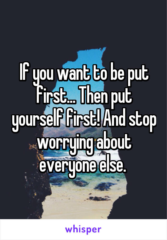 If you want to be put first... Then put yourself first! And stop worrying about everyone else. 