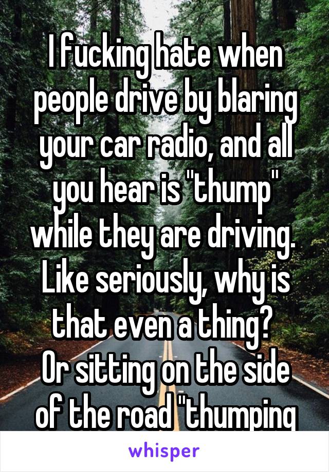 I fucking hate when people drive by blaring your car radio, and all you hear is "thump" while they are driving. 
Like seriously, why is that even a thing? 
Or sitting on the side of the road "thumping