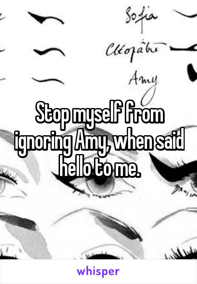 Stop myself from ignoring Amy, when said hello to me.