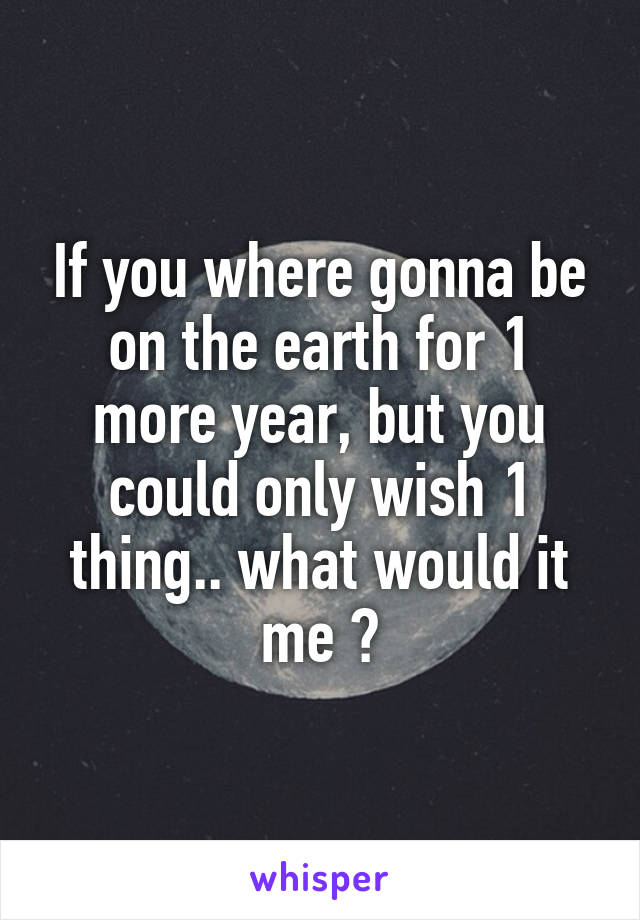 If you where gonna be on the earth for 1 more year, but you could only wish 1 thing.. what would it me ?