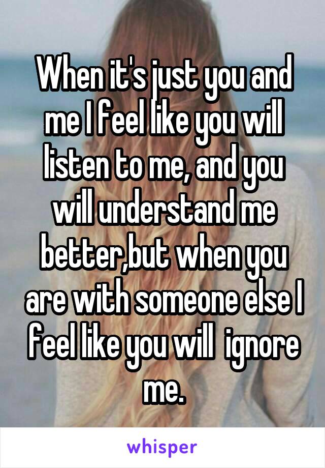 When it's just you and me I feel like you will listen to me, and you will understand me better,but when you are with someone else I feel like you will  ignore me.