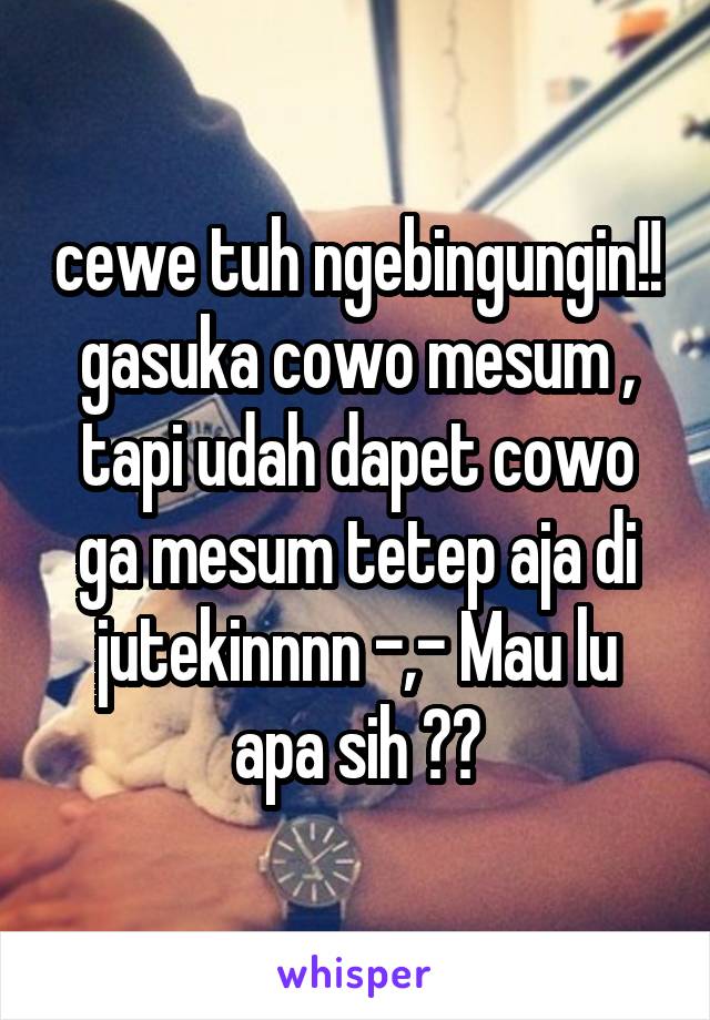 cewe tuh ngebingungin!! gasuka cowo mesum , tapi udah dapet cowo ga mesum tetep aja di jutekinnnn -,- Mau lu apa sih ??