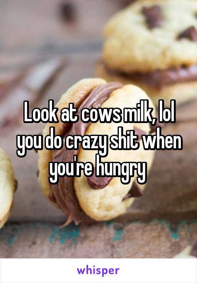 Look at cows milk, lol you do crazy shit when you're hungry 