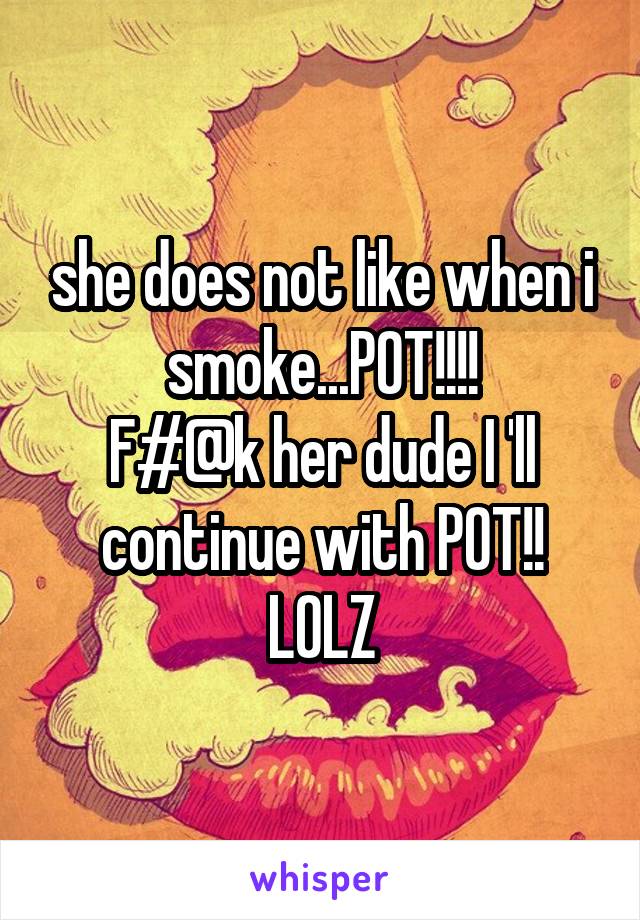 she does not like when i smoke...POT!!!!
F#@k her dude I 'll continue with POT!! LOLZ