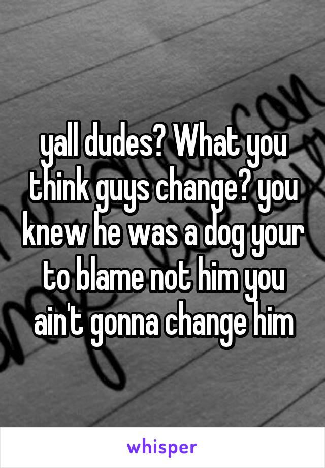 yall dudes? What you think guys change? you knew he was a dog your to blame not him you ain't gonna change him