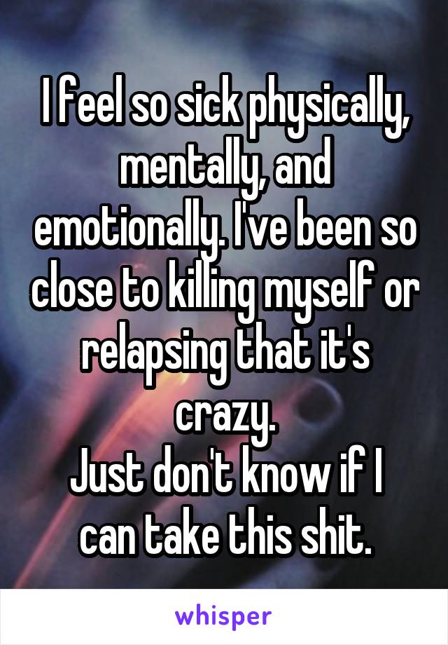 I feel so sick physically, mentally, and emotionally. I've been so close to killing myself or relapsing that it's crazy.
Just don't know if I can take this shit.