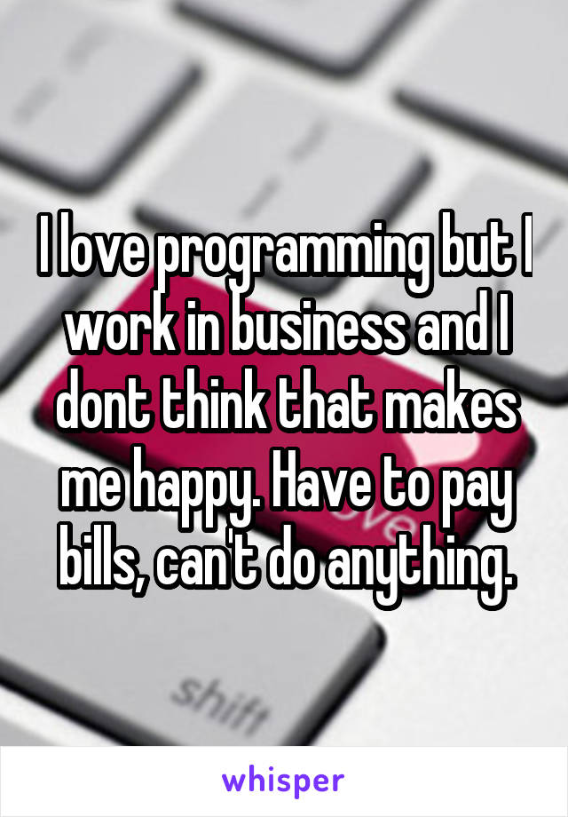 I love programming but I work in business and I dont think that makes me happy. Have to pay bills, can't do anything.