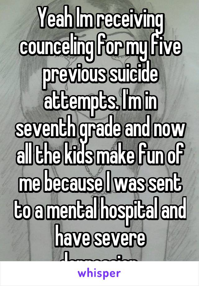 Yeah Im receiving counceling for my five previous suicide attempts. I'm in seventh grade and now all the kids make fun of me because I was sent to a mental hospital and have severe depression.