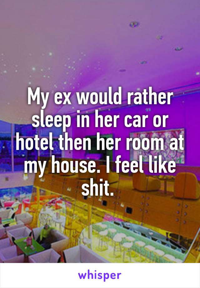 My ex would rather sleep in her car or hotel then her room at my house. I feel like shit. 