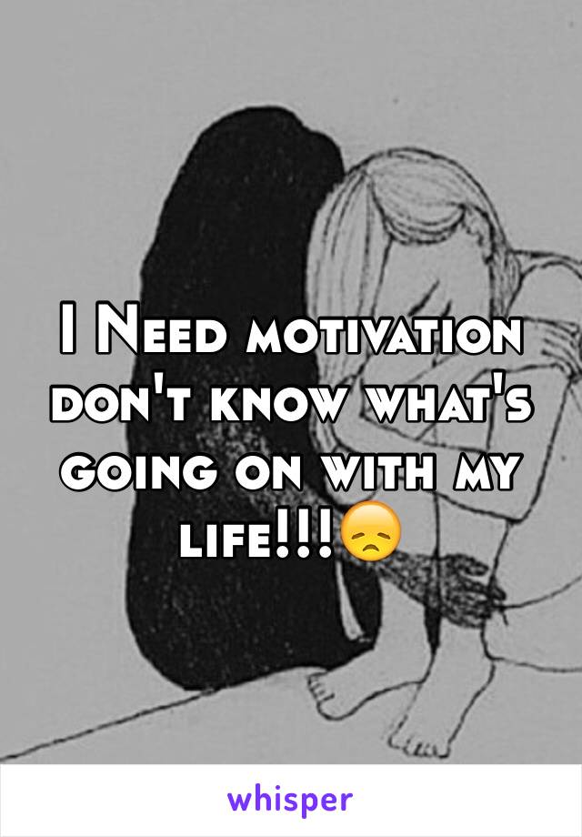 I Need motivation don't know what's going on with my life!!!😞