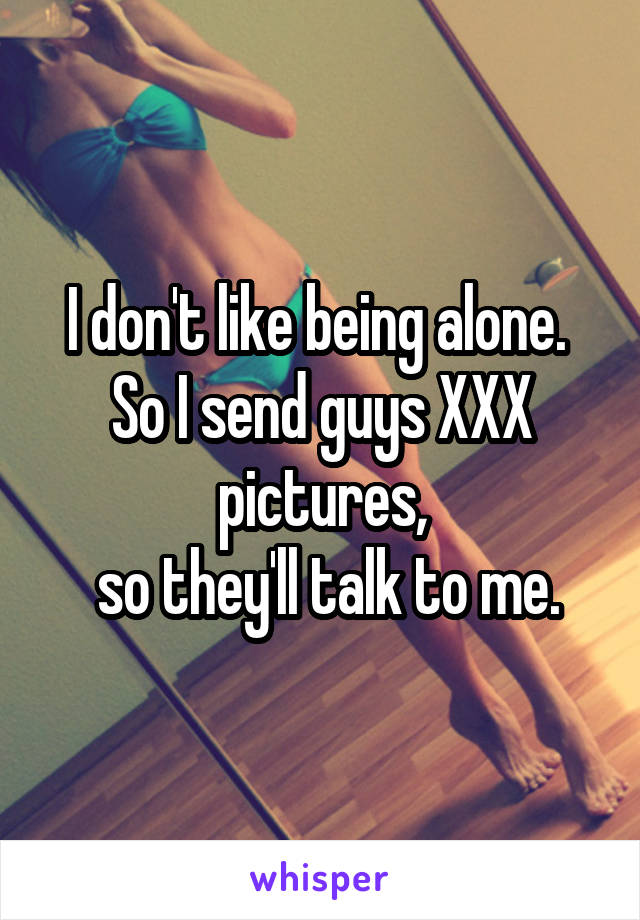 I don't like being alone.  So I send guys XXX pictures,
  so they'll talk to me. 