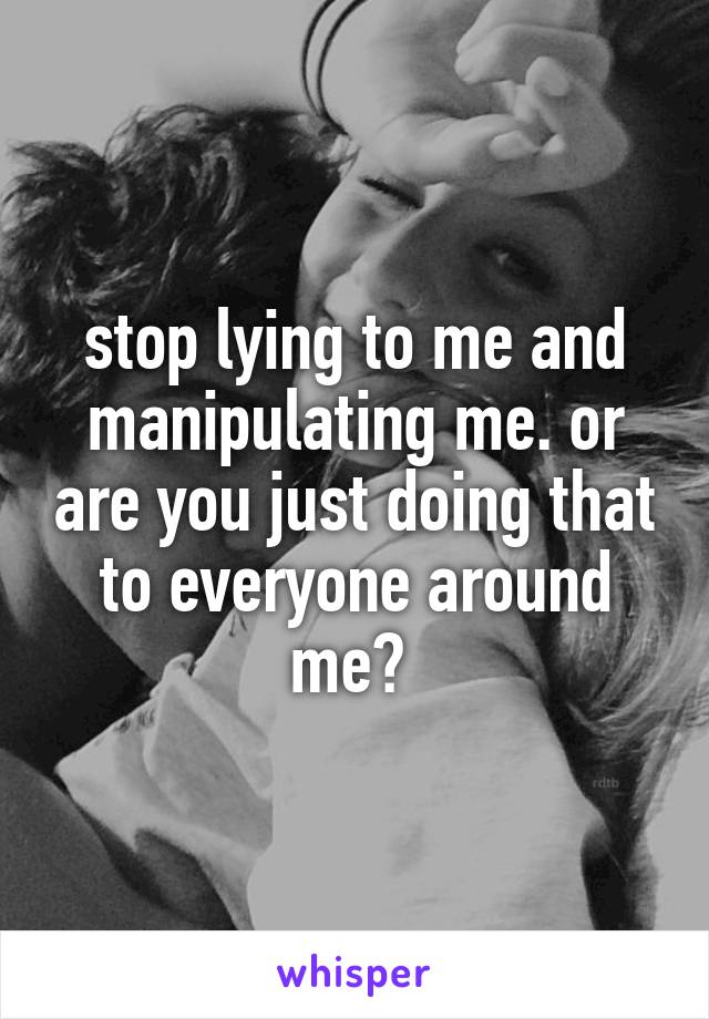 stop lying to me and manipulating me. or are you just doing that to everyone around me? 