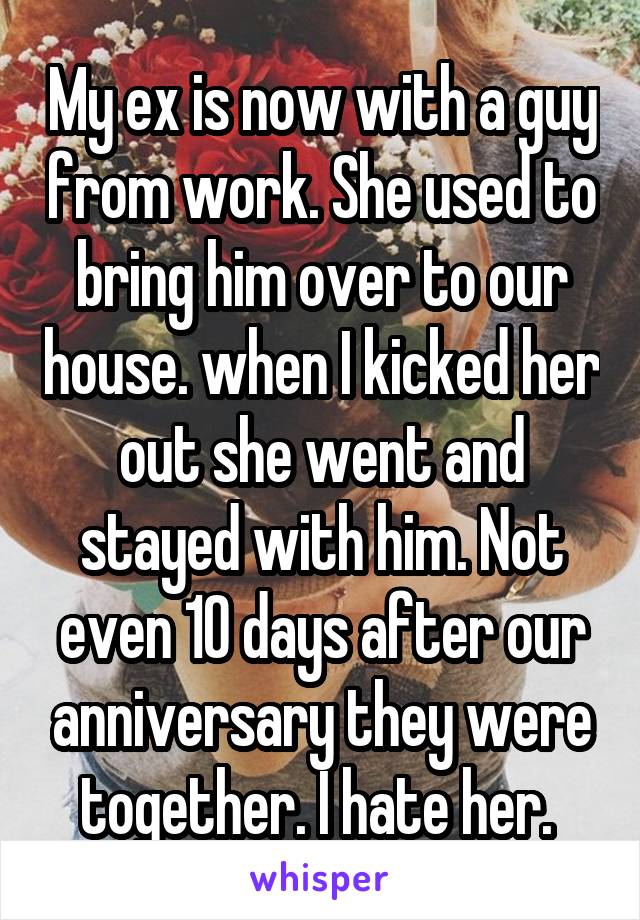 My ex is now with a guy from work. She used to bring him over to our house. when I kicked her out she went and stayed with him. Not even 10 days after our anniversary they were together. I hate her. 