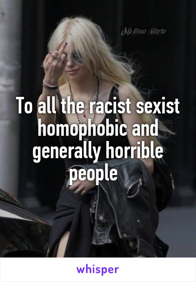 To all the racist sexist homophobic and generally horrible people  