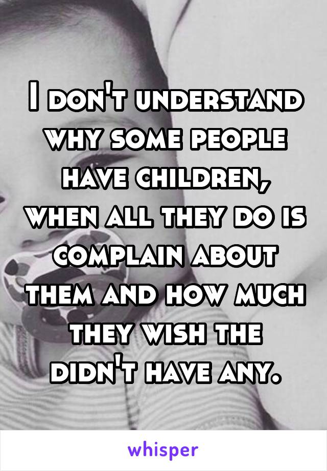 I don't understand why some people have children, when all they do is complain about them and how much they wish the didn't have any.