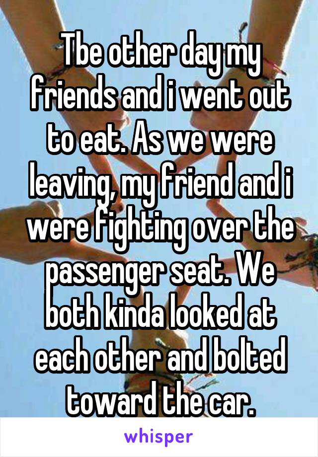 Tbe other day my friends and i went out to eat. As we were leaving, my friend and i were fighting over the passenger seat. We both kinda looked at each other and bolted toward the car.