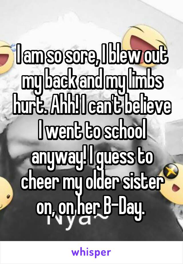 I am so sore, I blew out my back and my limbs hurt. Ahh! I can't believe I went to school anyway! I guess to cheer my older sister on, on her B-Day. 