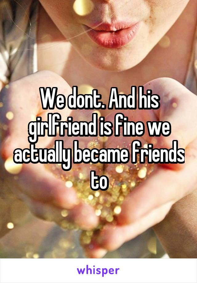 We dont. And his girlfriend is fine we actually became friends to