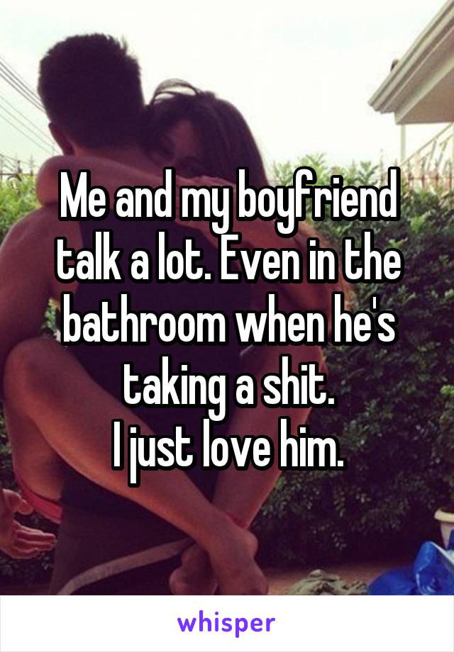 Me and my boyfriend talk a lot. Even in the bathroom when he's taking a shit.
I just love him.