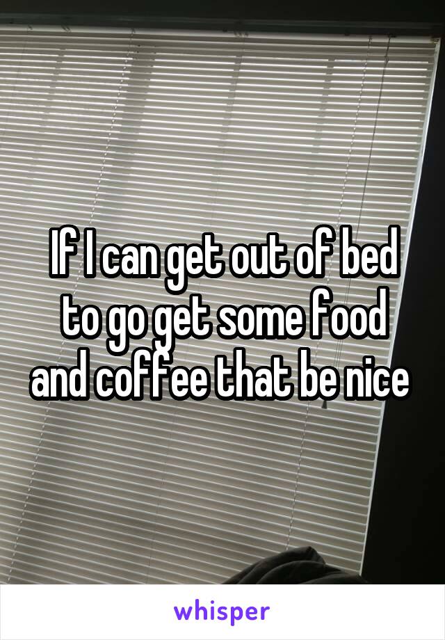 If I can get out of bed to go get some food and coffee that be nice 