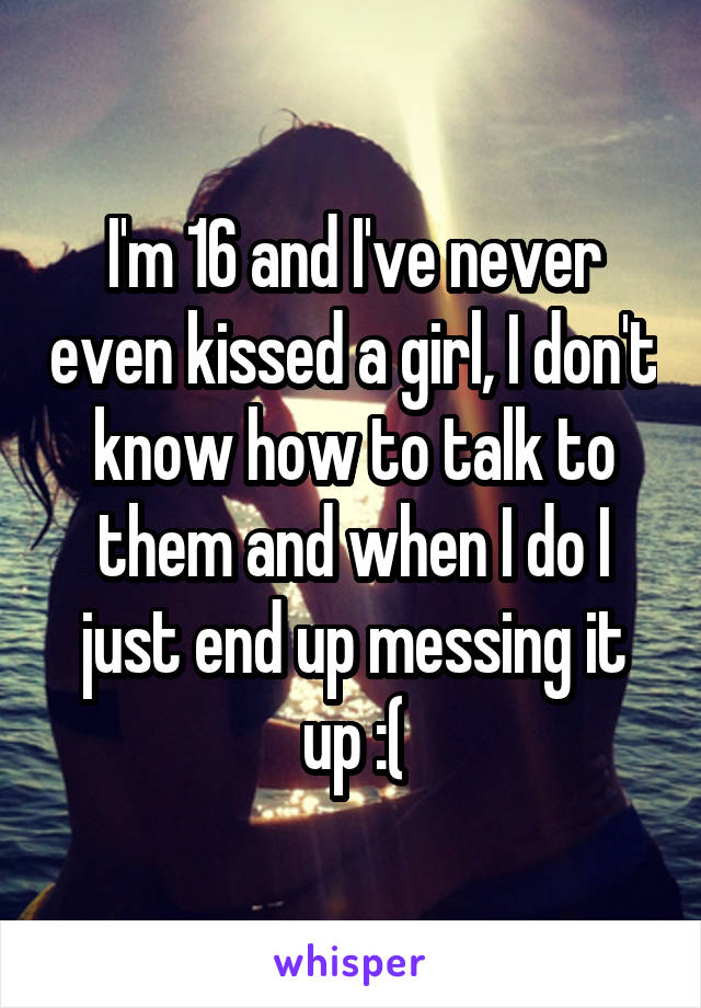 I'm 16 and I've never even kissed a girl, I don't know how to talk to them and when I do I just end up messing it up :(