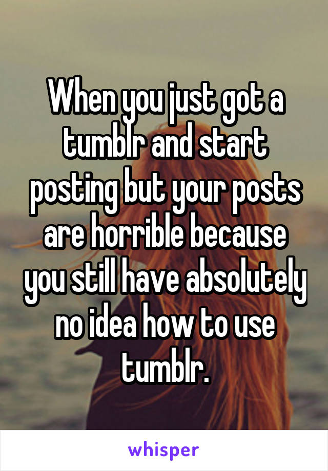 When you just got a tumblr and start posting but your posts are horrible because you still have absolutely no idea how to use tumblr.