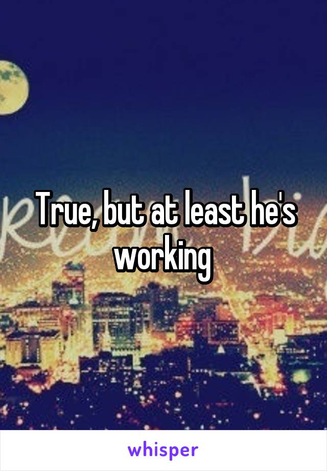 True, but at least he's working 