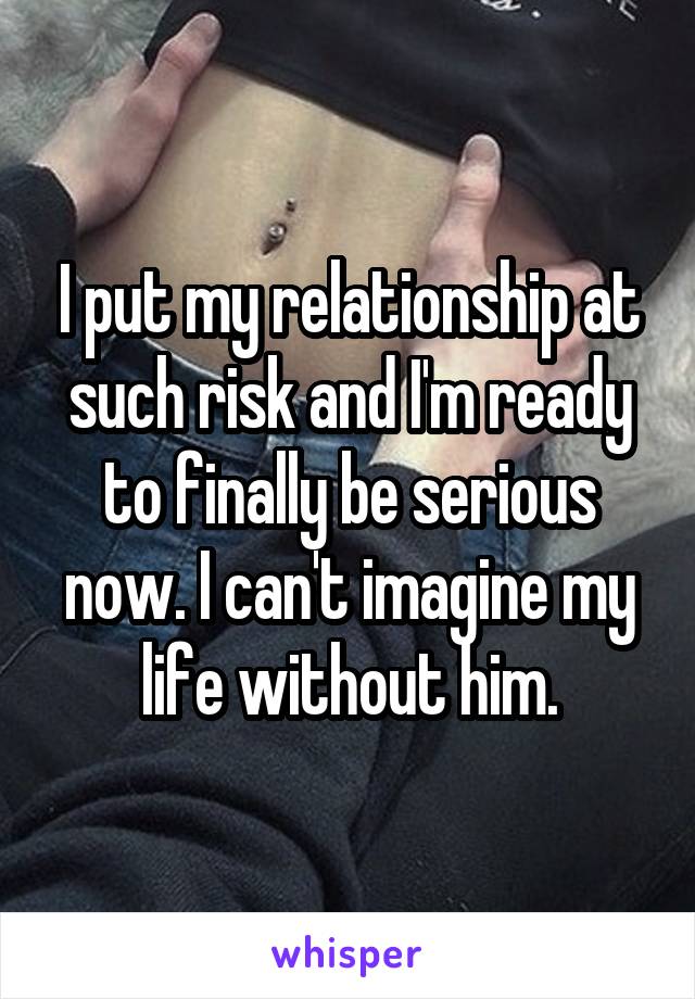 I put my relationship at such risk and I'm ready to finally be serious now. I can't imagine my life without him.