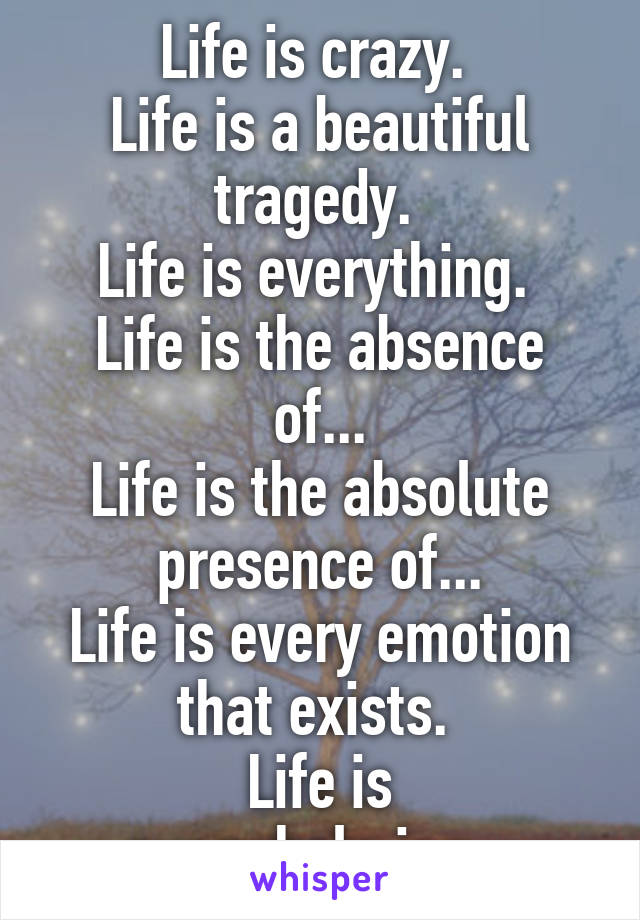 Life is crazy. 
Life is a beautiful tragedy. 
Life is everything. 
Life is the absence of...
Life is the absolute presence of...
Life is every emotion that exists. 
Life is overwhelming...