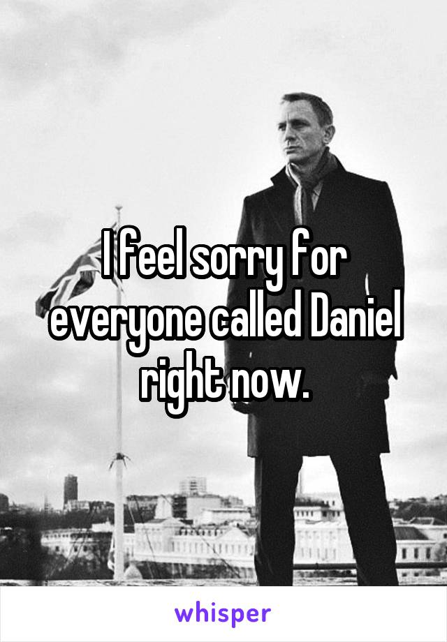 I feel sorry for everyone called Daniel right now.