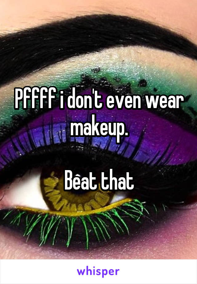 Pffff i don't even wear makeup.

Beat that