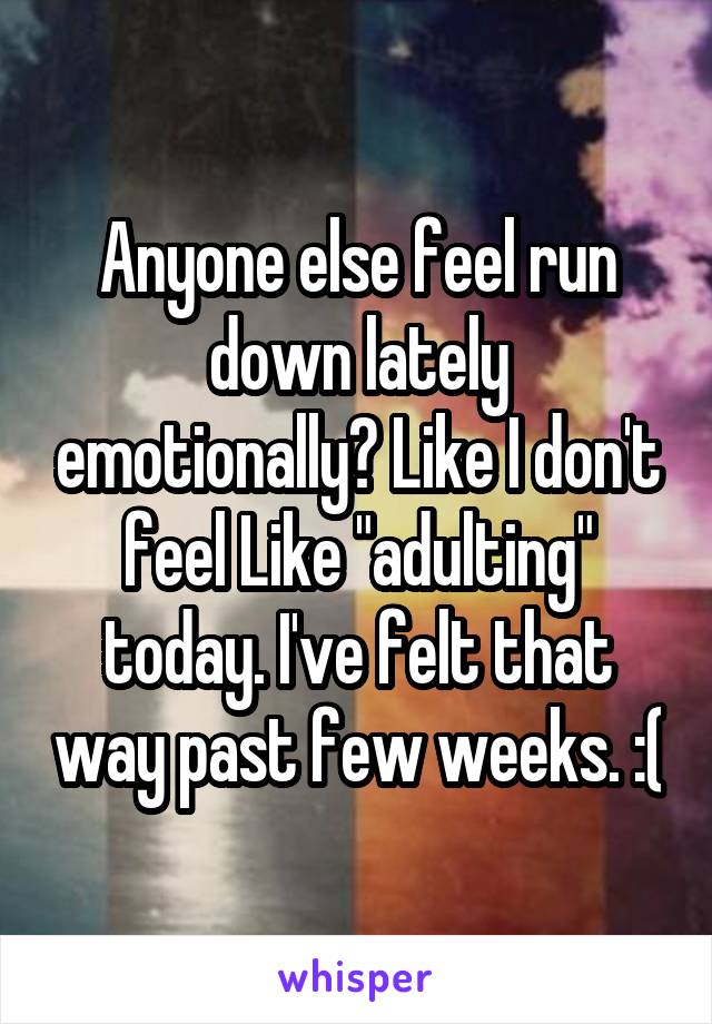 Anyone else feel run down lately emotionally? Like I don't feel Like "adulting" today. I've felt that way past few weeks. :(