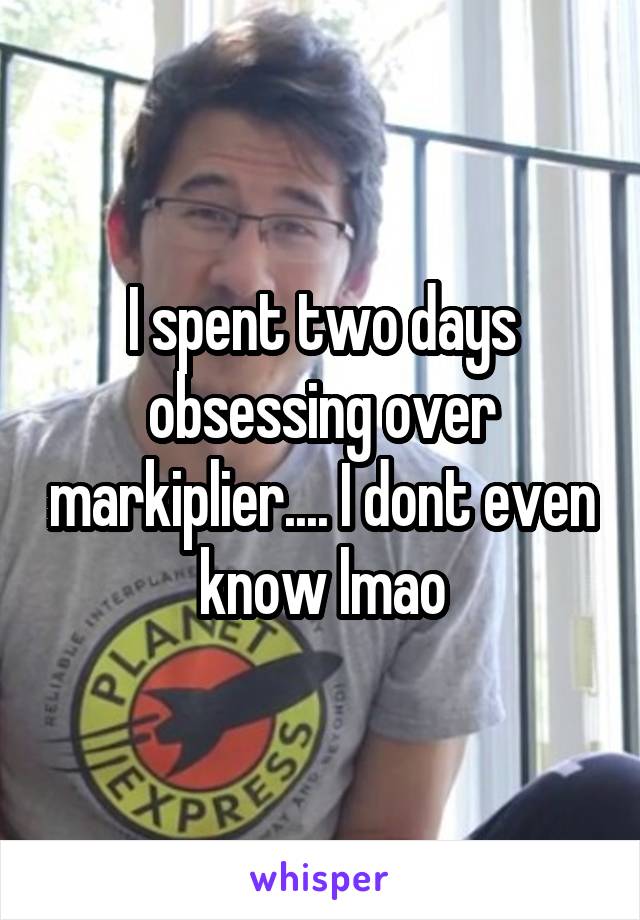 I spent two days obsessing over markiplier.... I dont even know lmao